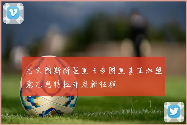 尤文图斯新星里卡多图里基亚加盟意乙恩特拉开启新征程