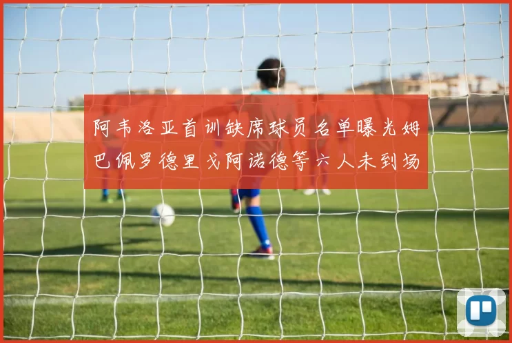 阿韦洛亚首训缺席球员名单曝光姆巴佩罗德里戈阿诺德等六人未到场