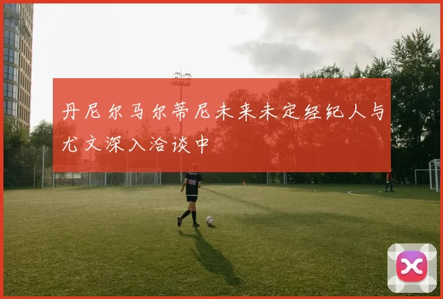 丹尼尔马尔蒂尼未来未定经纪人与尤文深入洽谈中
