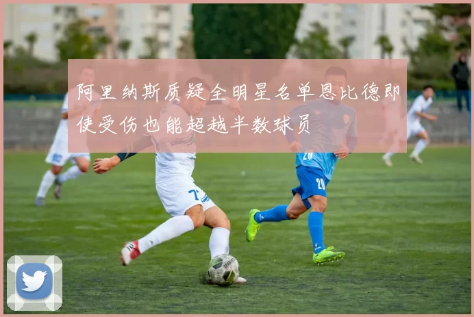 阿里纳斯质疑全明星名单恩比德即使受伤也能超越半数球员