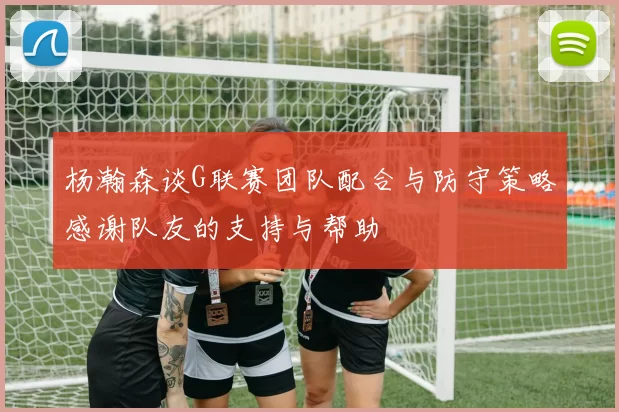 杨瀚森谈G联赛团队配合与防守策略感谢队友的支持与帮助